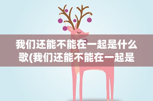 我们还能不能在一起是什么歌(我们还能不能在一起是什么歌曲)