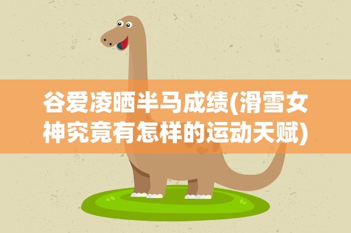 谷爱凌晒半马成绩(滑雪女神究竟有怎样的运动天赋)