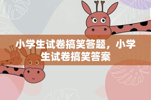 小学生试卷搞笑答题，小学生试卷搞笑答案