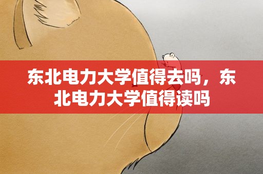 东北电力大学值得去吗，东北电力大学值得读吗