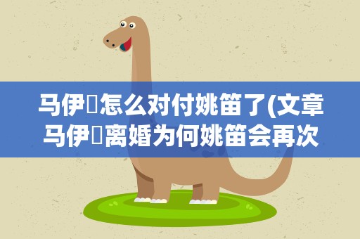 马伊琍怎么对付姚笛了(文章马伊琍离婚为何姚笛会再次被卷入争议之中)