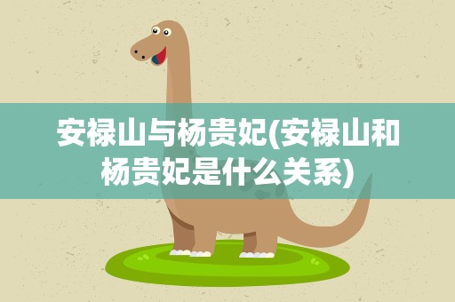 安禄山与杨贵妃(安禄山和杨贵妃是什么关系)