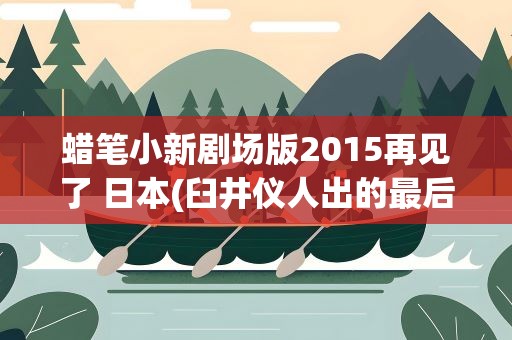 蜡笔小新剧场版2015再见了 日本(臼井仪人出的最后一部剧场版的蜡笔小新是哪一集)