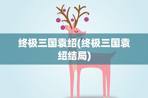 终极三国袁绍(终极三国袁绍结局)