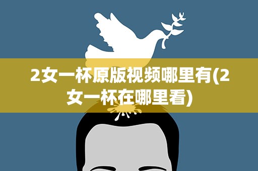 2女一杯原版视频哪里有(2女一杯在哪里看)