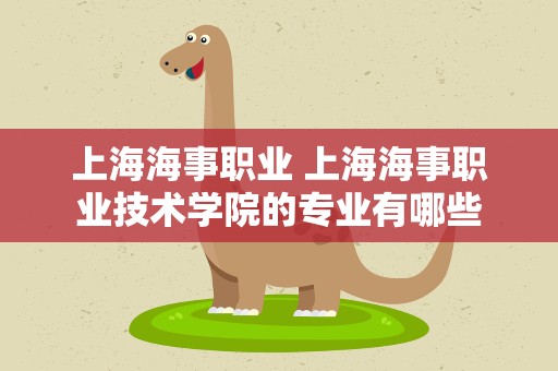 上海海事职业 上海海事职业技术学院的专业有哪些