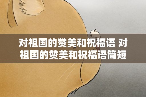 对祖国的赞美和祝福语 对祖国的赞美和祝福语简短