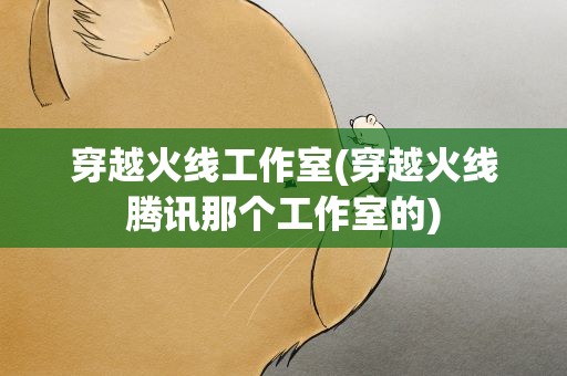 穿越火线工作室(穿越火线腾讯那个工作室的)