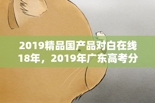 2019精品国产品对白在线18年，2019年广东高考分数线相比18年如何
