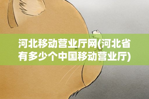 河北移动营业厅网(河北省有多少个中国移动营业厅)