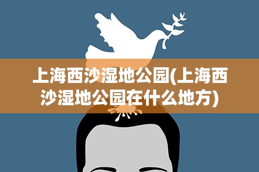 上海西沙湿地公园(上海西沙湿地公园在什么地方)
