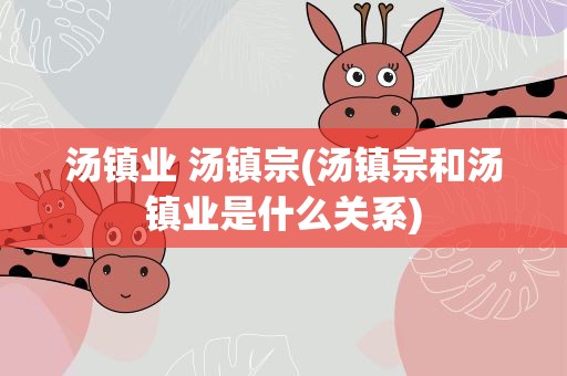 汤镇业 汤镇宗(汤镇宗和汤镇业是什么关系)