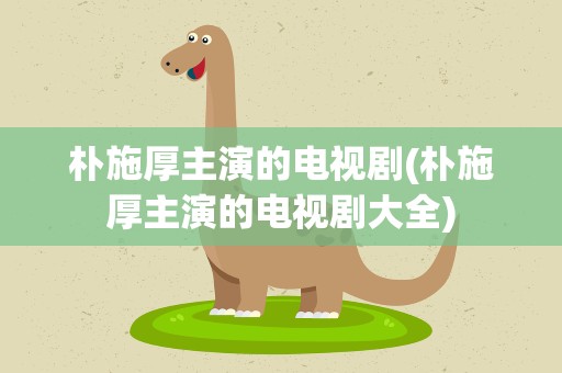 朴施厚主演的电视剧(朴施厚主演的电视剧大全)
