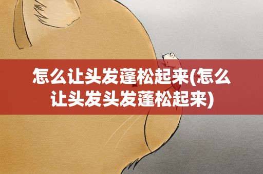 怎么让头发蓬松起来(怎么让头发头发蓬松起来)