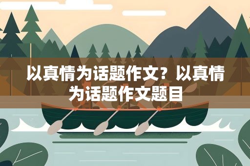 以真情为话题作文？以真情为话题作文题目