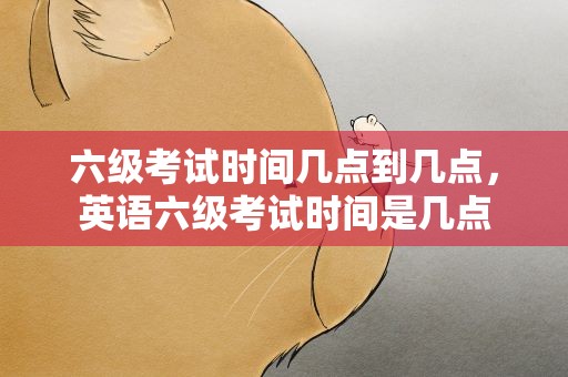 六级考试时间几点到几点，英语六级考试时间是几点