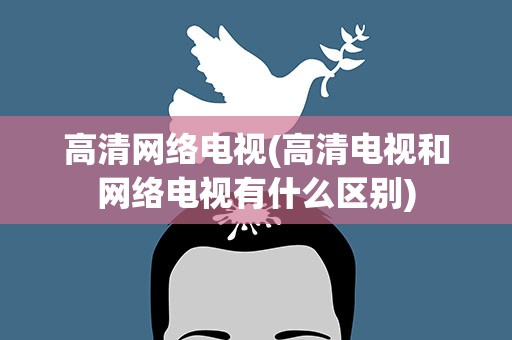 高清网络电视(高清电视和网络电视有什么区别)