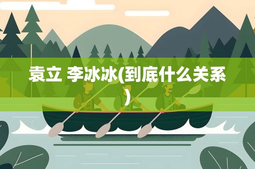 袁立 李冰冰(到底什么关系)