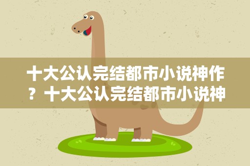 十大公认完结都市小说神作？十大公认完结都市小说神作有哪些