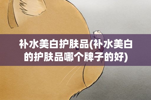 补水美白护肤品(补水美白的护肤品哪个牌子的好)