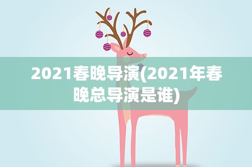 2021春晚导演(2021年春晚总导演是谁)