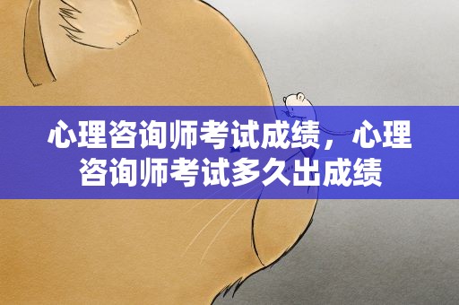心理咨询师考试成绩，心理咨询师考试多久出成绩