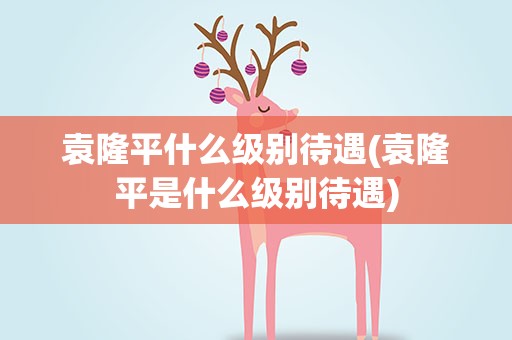 袁隆平什么级别待遇(袁隆平是什么级别待遇)