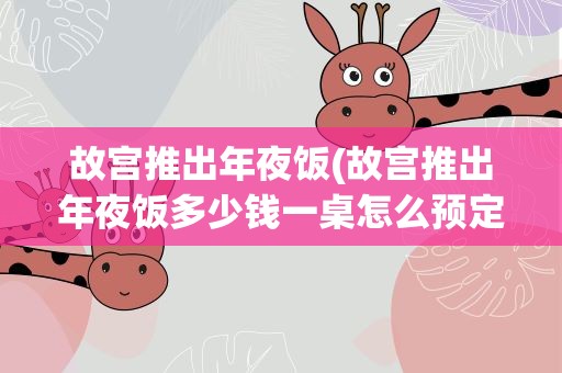 故宫推出年夜饭(故宫推出年夜饭多少钱一桌怎么预定)