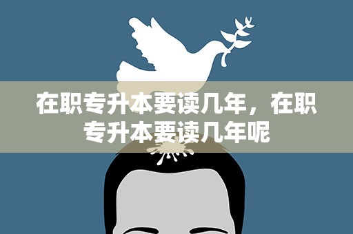 在职专升本要读几年，在职专升本要读几年呢