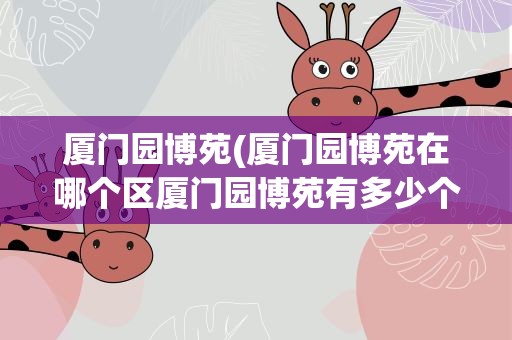 厦门园博苑(厦门园博苑在哪个区厦门园博苑有多少个园)