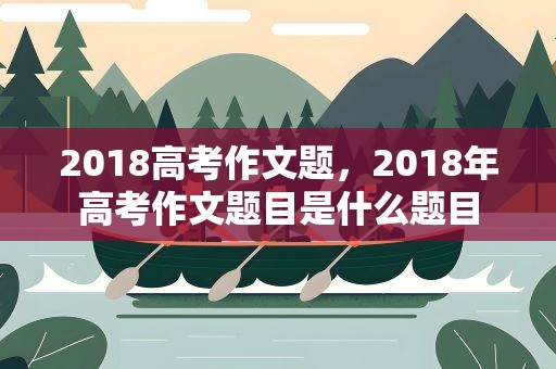 2018高考作文题，2018年高考作文题目是什么题目