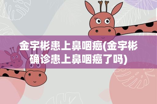 金宇彬患上鼻咽癌(金宇彬确诊患上鼻咽癌了吗)
