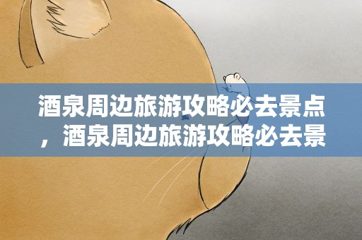 酒泉周边旅游攻略必去景点，酒泉周边旅游攻略必去景点推荐