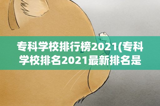 专科学校排行榜2021(专科学校排名2021最新排名是什么)