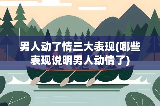 男人动了情三大表现(哪些表现说明男人动情了)