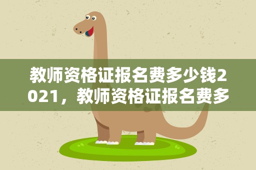 教师资格证报名费多少钱2021，教师资格证报名费多少钱2022