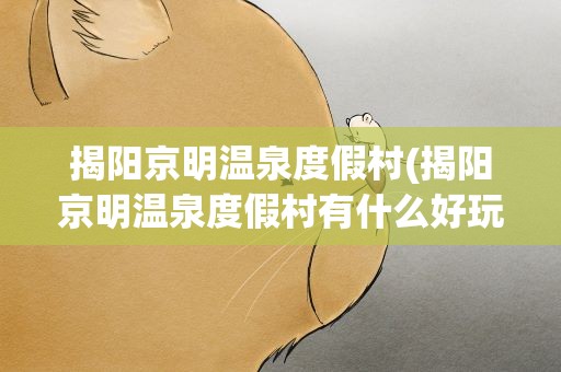 揭阳京明温泉度假村(揭阳京明温泉度假村有什么好玩的揭阳京明度假村介绍)
