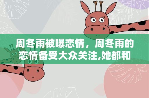 周冬雨被曝恋情，周冬雨的恋情备受大众关注,她都和谁谈过恋爱