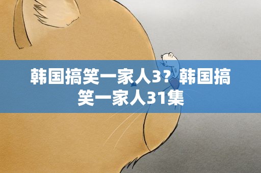 韩国搞笑一家人3？韩国搞笑一家人31集