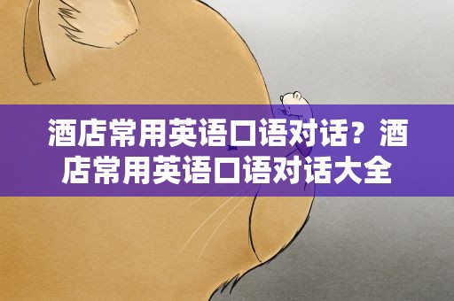 酒店常用英语口语对话？酒店常用英语口语对话大全