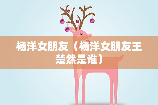 杨洋女朋友（杨洋女朋友王楚然是谁）