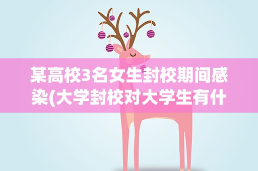 某高校3名女生封校期间感染(大学封校对大学生有什么影响)