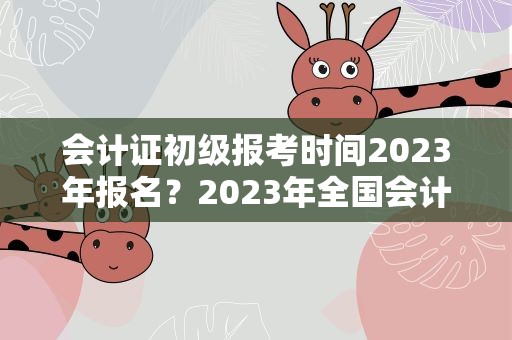 会计证初级报考时间2023年报名？2023年全国会计初级报名时间