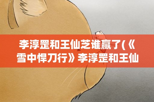 李淳罡和王仙芝谁赢了(《雪中悍刀行》李淳罡和王仙芝谁赢了)