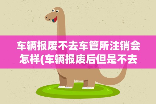 车辆报废不去车管所注销会怎样(车辆报废后但是不去车管所里注销会怎么样)