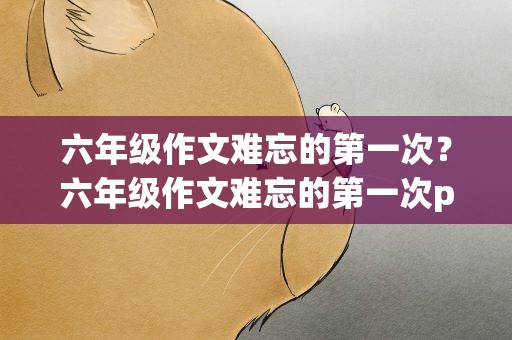 六年级作文难忘的第一次？六年级作文难忘的第一次ppt