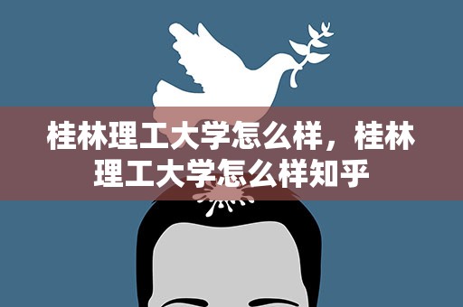 桂林理工大学怎么样，桂林理工大学怎么样知乎