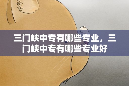 三门峡中专有哪些专业，三门峡中专有哪些专业好