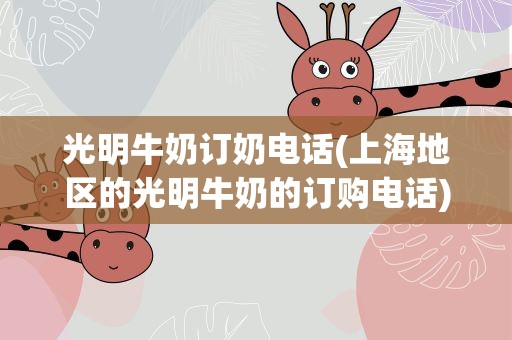 光明牛奶订奶电话(上海地区的光明牛奶的订购电话)