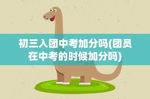 初三入团中考加分吗(团员在中考的时候加分吗)